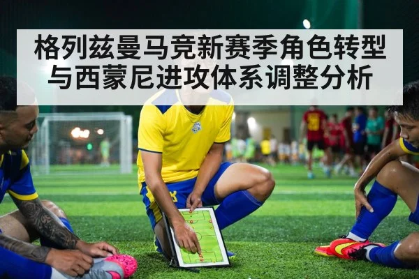 格列兹曼马竞新赛季角色转型与西蒙尼进攻体系调整分析
